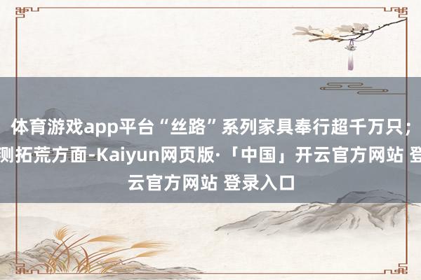 体育游戏app平台“丝路”系列家具奉行超千万只;智能监测拓荒方面-Kaiyun网页版·「中国」开云官方网站 登录入口