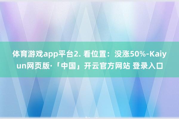 体育游戏app平台2. 看位置:没涨50%-Kaiyun网页版·「中国」开云官方网站 登录入口