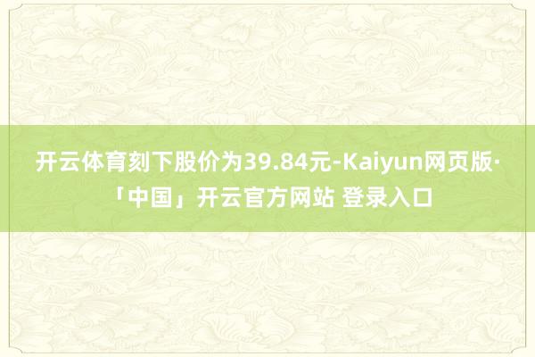 开云体育刻下股价为39.84元-Kaiyun网页版·「中国」开云官方网站 登录入口