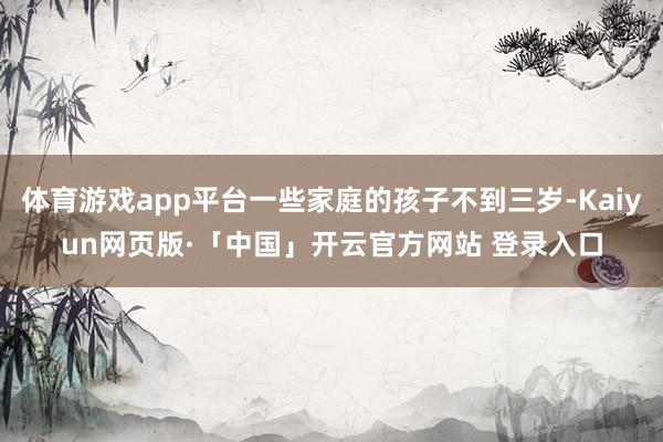 体育游戏app平台一些家庭的孩子不到三岁-Kaiyun网页版·「中国」开云官方网站 登录入口