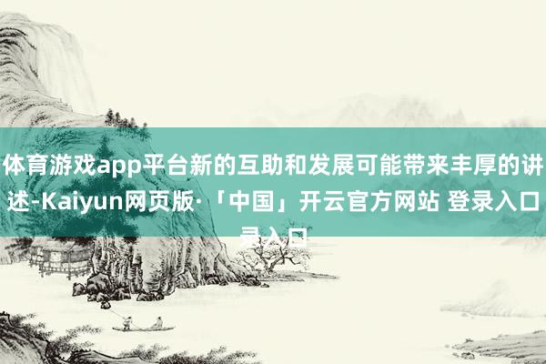 体育游戏app平台新的互助和发展可能带来丰厚的讲述-Kaiyun网页版·「中国」开云官方网站 登录入口