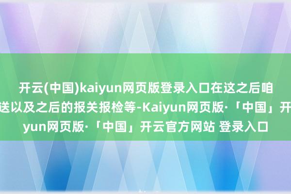开云(中国)kaiyun网页版登录入口在这之后咱们才不错操作入口输送以及之后的报关报检等-Kaiyun网页版·「中国」开云官方网站 登录入口
