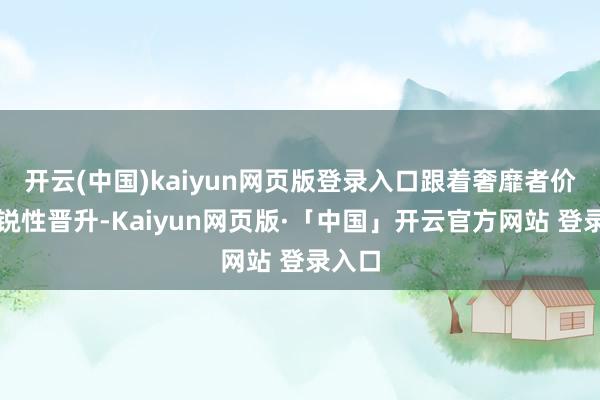 开云(中国)kaiyun网页版登录入口跟着奢靡者价钱明锐性晋升-Kaiyun网页版·「中国」开云官方网站 登录入口