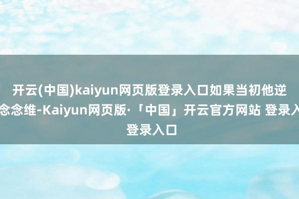 开云(中国)kaiyun网页版登录入口如果当初他逆向念念维-Kaiyun网页版·「中国」开云官方网站 登录入口