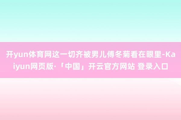开yun体育网这一切齐被男儿傅冬菊看在眼里-Kaiyun网页版·「中国」开云官方网站 登录入口
