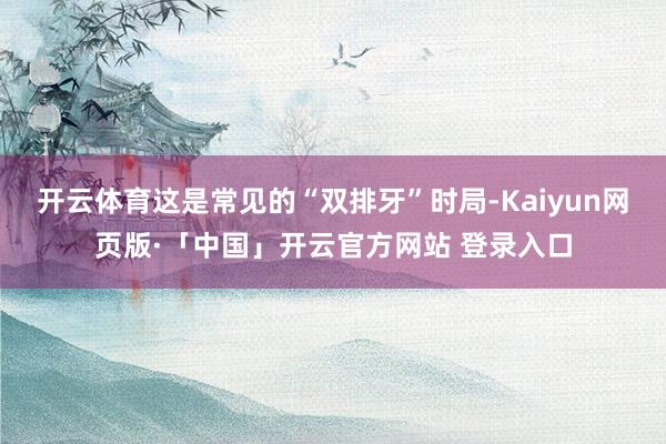 开云体育这是常见的“双排牙”时局-Kaiyun网页版·「中国」开云官方网站 登录入口