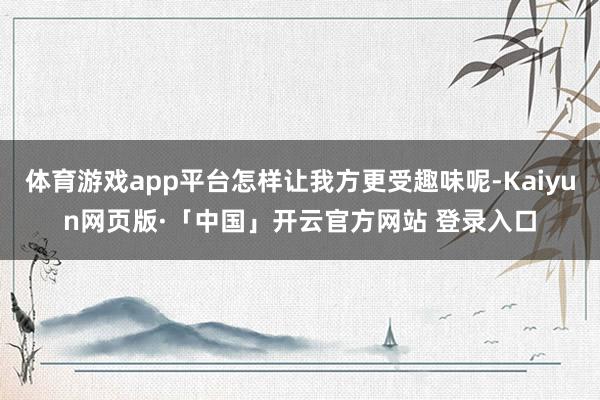 体育游戏app平台怎样让我方更受趣味呢-Kaiyun网页版·「中国」开云官方网站 登录入口