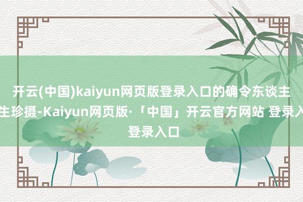 开云(中国)kaiyun网页版登录入口的确令东谈主心生珍摄-Kaiyun网页版·「中国」开云官方网站 登录入口