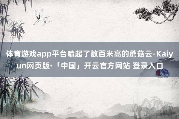 体育游戏app平台喷起了数百米高的蘑菇云-Kaiyun网页版·「中国」开云官方网站 登录入口