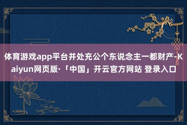 体育游戏app平台并处充公个东说念主一都财产-Kaiyun网页版·「中国」开云官方网站 登录入口