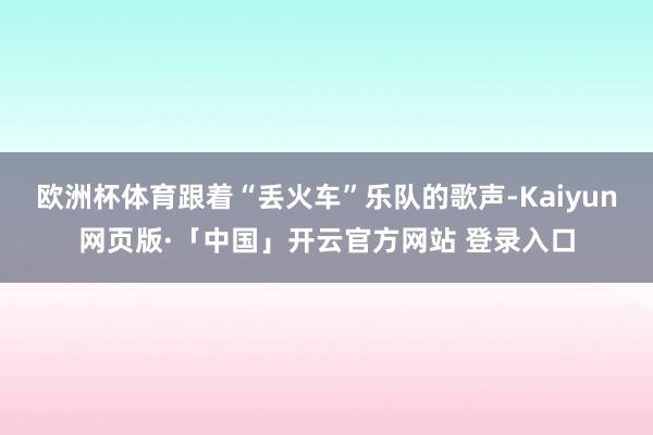 欧洲杯体育跟着“丢火车”乐队的歌声-Kaiyun网页版·「中国」开云官方网站 登录入口