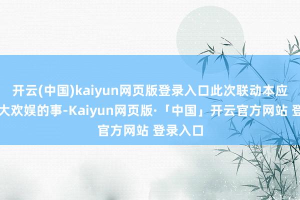 开云(中国)kaiyun网页版登录入口此次联动本应是件齐大欢娱的事-Kaiyun网页版·「中国」开云官方网站 登录入口