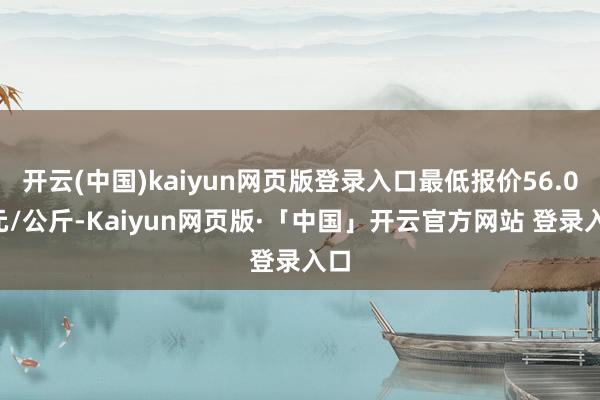 开云(中国)kaiyun网页版登录入口最低报价56.00元/公斤-Kaiyun网页版·「中国」开云官方网站 登录入口