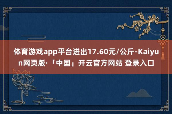 体育游戏app平台进出17.60元/公斤-Kaiyun网页版·「中国」开云官方网站 登录入口