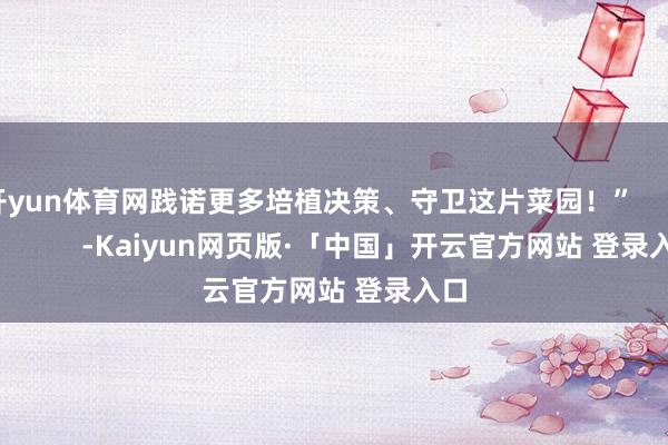 开yun体育网践诺更多培植决策、守卫这片菜园！”                      -Kaiyun网页版·「中国」开云官方网站 登录入口