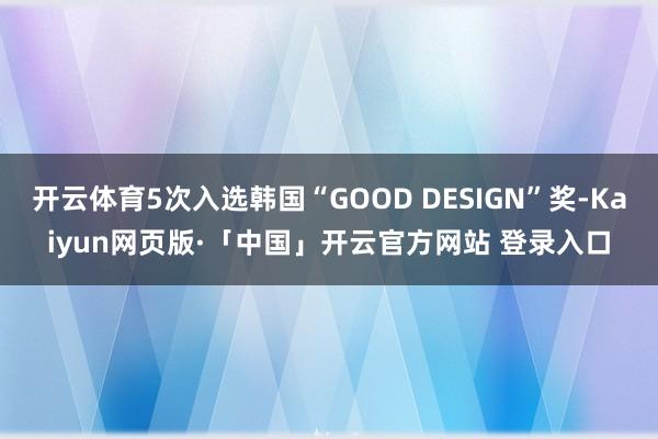 开云体育5次入选韩国“GOOD DESIGN”奖-Kaiyun网页版·「中国」开云官方网站 登录入口