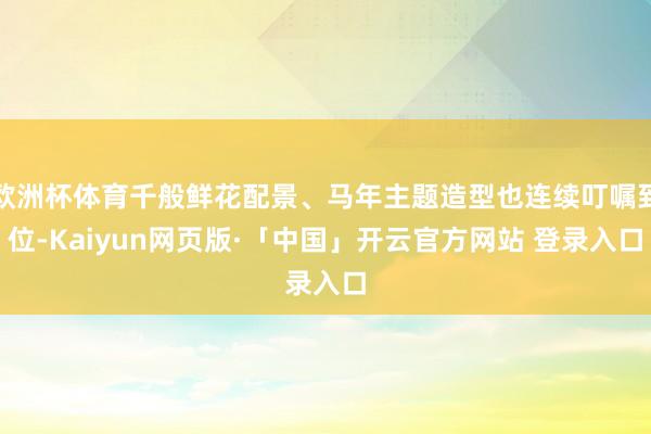 欧洲杯体育千般鲜花配景、马年主题造型也连续叮嘱到位-Kaiyun网页版·「中国」开云官方网站 登录入口