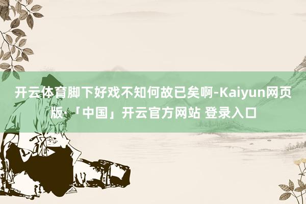 开云体育脚下好戏不知何故已矣啊-Kaiyun网页版·「中国」开云官方网站 登录入口