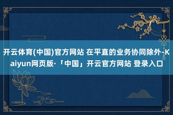 开云体育(中国)官方网站 在平直的业务协同除外-Kaiyun网页版·「中国」开云官方网站 登录入口