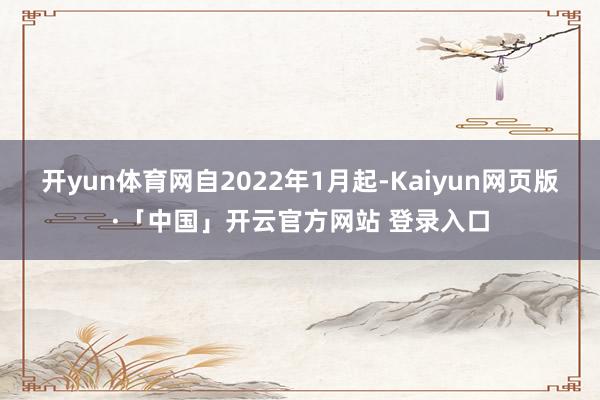 开yun体育网　　自2022年1月起-Kaiyun网页版·「中国」开云官方网站 登录入口