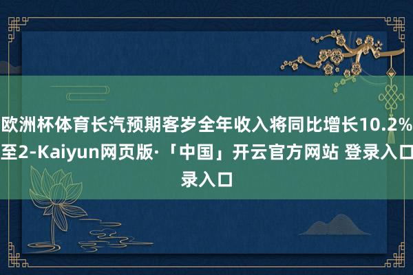 欧洲杯体育长汽预期客岁全年收入将同比增长10.2%至2-Kaiyun网页版·「中国」开云官方网站 登录入口