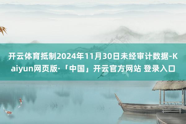 开云体育抵制2024年11月30日未经审计数据-Kaiyun网页版·「中国」开云官方网站 登录入口