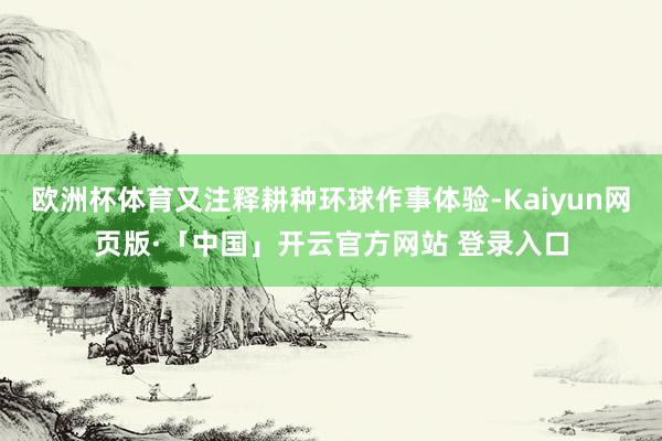 欧洲杯体育又注释耕种环球作事体验-Kaiyun网页版·「中国」开云官方网站 登录入口