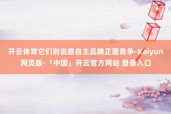 开云体育它们别说跟自主品牌正面竞争-Kaiyun网页版·「中国」开云官方网站 登录入口