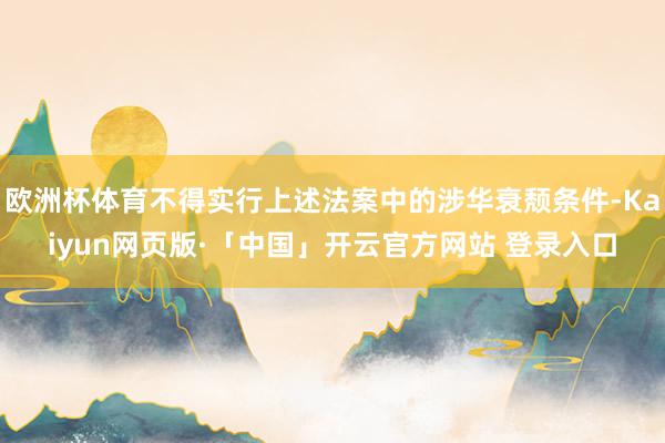 欧洲杯体育不得实行上述法案中的涉华衰颓条件-Kaiyun网页版·「中国」开云官方网站 登录入口