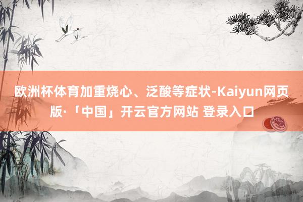 欧洲杯体育加重烧心、泛酸等症状-Kaiyun网页版·「中国」开云官方网站 登录入口