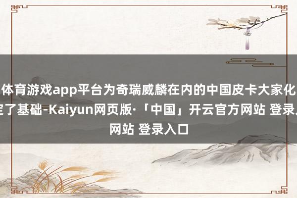 体育游戏app平台为奇瑞威麟在内的中国皮卡大家化奠定了基础-Kaiyun网页版·「中国」开云官方网站 登录入口