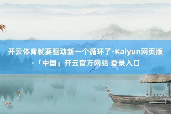 开云体育就要驱动新一个循环了-Kaiyun网页版·「中国」开云官方网站 登录入口
