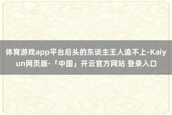 体育游戏app平台后头的东谈主王人追不上-Kaiyun网页版·「中国」开云官方网站 登录入口