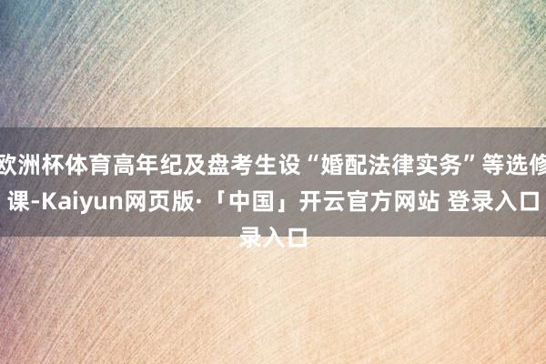 欧洲杯体育高年纪及盘考生设“婚配法律实务”等选修课-Kaiyun网页版·「中国」开云官方网站 登录入口