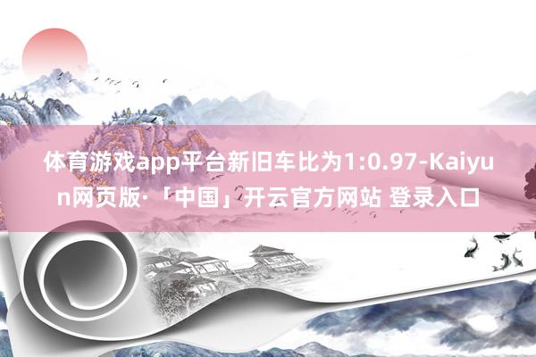 体育游戏app平台新旧车比为1:0.97-Kaiyun网页版·「中国」开云官方网站 登录入口