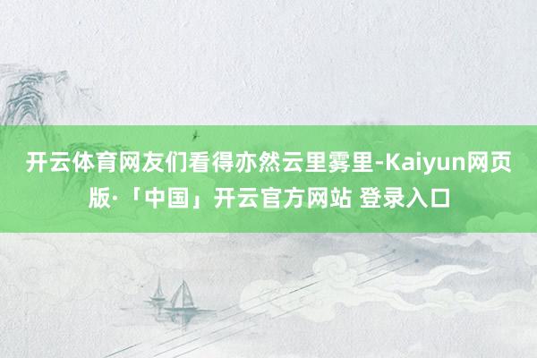 开云体育网友们看得亦然云里雾里-Kaiyun网页版·「中国」开云官方网站 登录入口