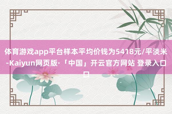 体育游戏app平台样本平均价钱为5418元/平淡米-Kaiyun网页版·「中国」开云官方网站 登录入口