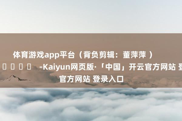 体育游戏app平台　　（背负剪辑：董萍萍 ）      		  					  -Kaiyun网页版·「中国」开云官方网站 登录入口