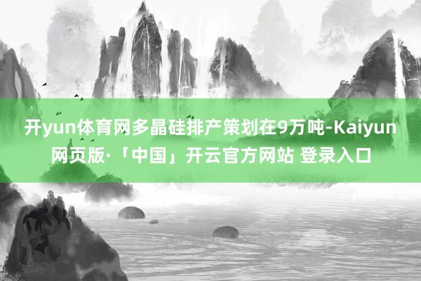 开yun体育网多晶硅排产策划在9万吨-Kaiyun网页版·「中国」开云官方网站 登录入口