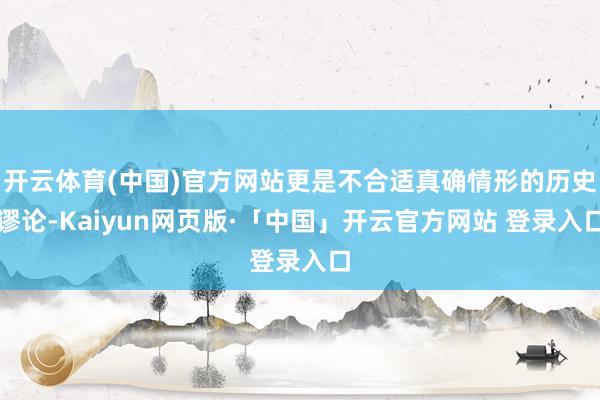 开云体育(中国)官方网站更是不合适真确情形的历史谬论-Kaiyun网页版·「中国」开云官方网站 登录入口