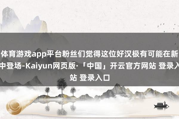 体育游戏app平台粉丝们觉得这位好汉极有可能在新作中登场-Kaiyun网页版·「中国」开云官方网站 登录入口