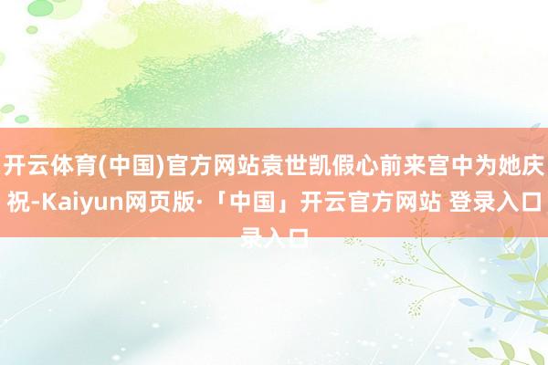 开云体育(中国)官方网站袁世凯假心前来宫中为她庆祝-Kaiyun网页版·「中国」开云官方网站 登录入口