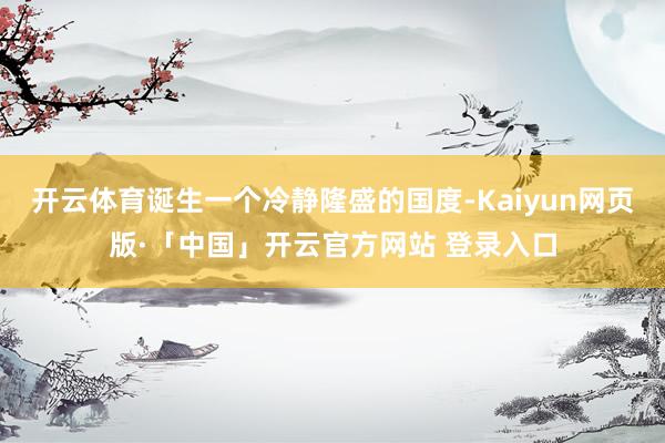 开云体育诞生一个冷静隆盛的国度-Kaiyun网页版·「中国」开云官方网站 登录入口