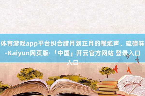体育游戏app平台纠合腊月到正月的鞭炮声、硫磺味-Kaiyun网页版·「中国」开云官方网站 登录入口