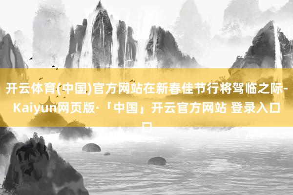 开云体育(中国)官方网站在新春佳节行将驾临之际-Kaiyun网页版·「中国」开云官方网站 登录入口