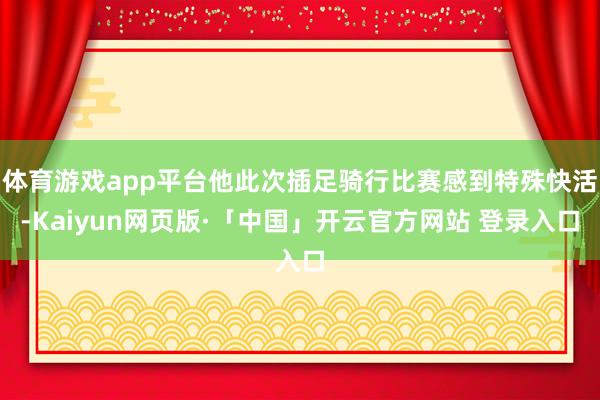 体育游戏app平台他此次插足骑行比赛感到特殊快活-Kaiyun网页版·「中国」开云官方网站 登录入口