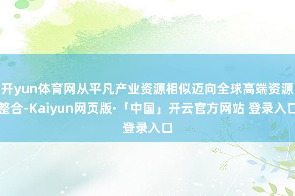 开yun体育网从平凡产业资源相似迈向全球高端资源整合-Kaiyun网页版·「中国」开云官方网站 登录入口