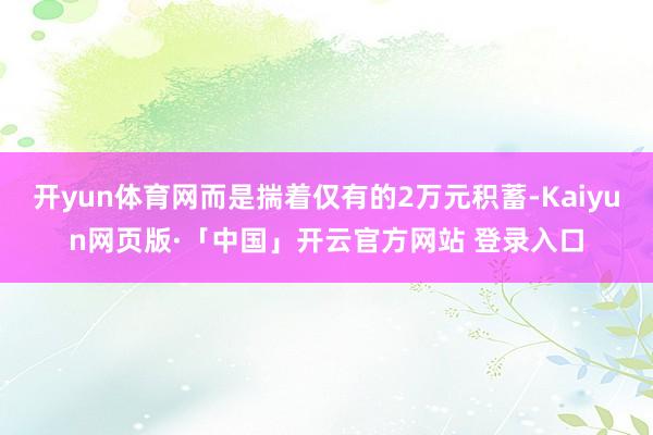 开yun体育网而是揣着仅有的2万元积蓄-Kaiyun网页版·「中国」开云官方网站 登录入口