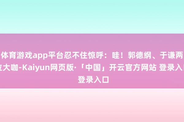 体育游戏app平台忍不住惊呼:哇!郭德纲、于谦两位大咖-Kaiyun网页版·「中国」开云官方网站 登录入口