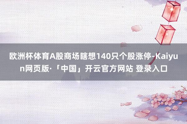 欧洲杯体育A股商场瞎想140只个股涨停-Kaiyun网页版·「中国」开云官方网站 登录入口